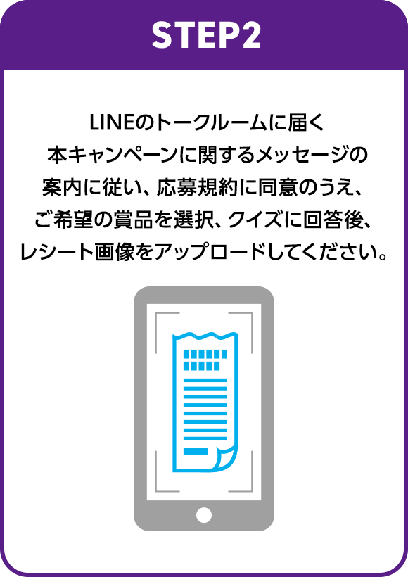 STEP2：LINEのトークルームに届く本キャンペーンに関するメッセージの案内に従い、応募規約に同意のうえ、ご希望の賞品を選択、クイズに回答後、レシート画像をアップロードしてください。